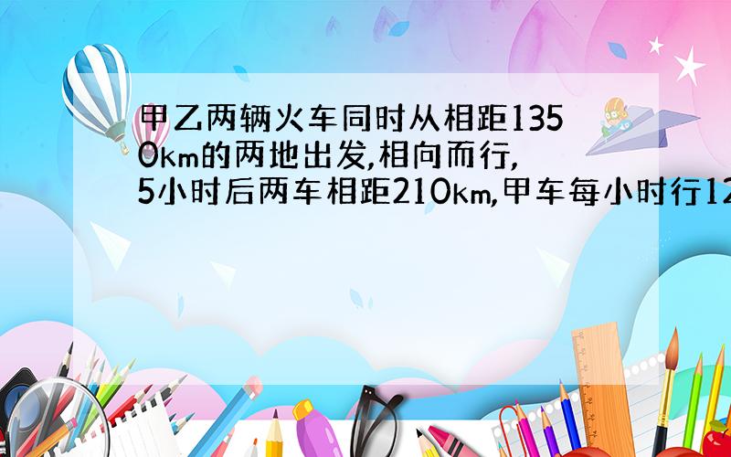 甲乙两辆火车同时从相距1350km的两地出发,相向而行,5小时后两车相距210km,甲车每小时行126km,乙车每小