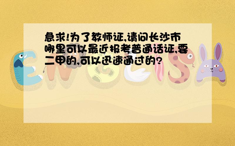 急求!为了教师证,请问长沙市哪里可以最近报考普通话证,要二甲的,可以迅速通过的?