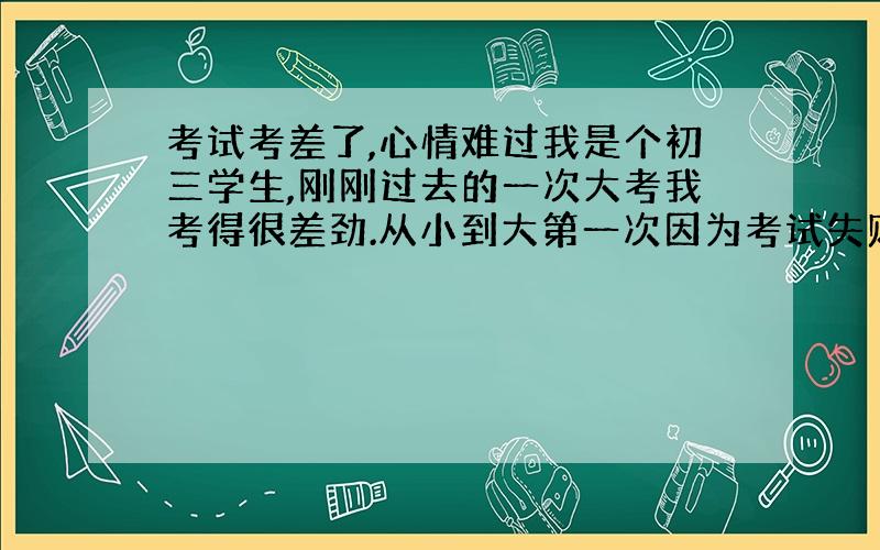 考试考差了,心情难过我是个初三学生,刚刚过去的一次大考我考得很差劲.从小到大第一次因为考试失败而这么伤心.几乎从来不哭的