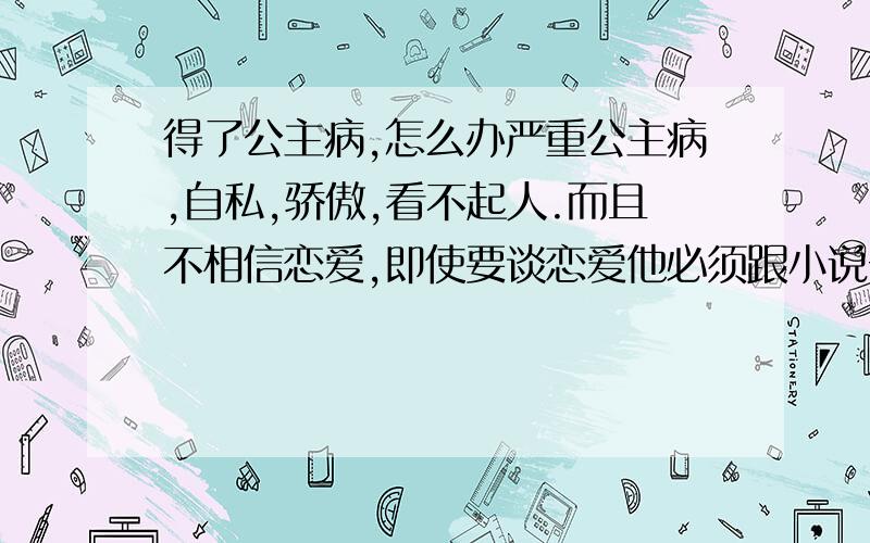 得了公主病,怎么办严重公主病,自私,骄傲,看不起人.而且不相信恋爱,即使要谈恋爱他必须跟小说一样.帅,专一,责任心,事业