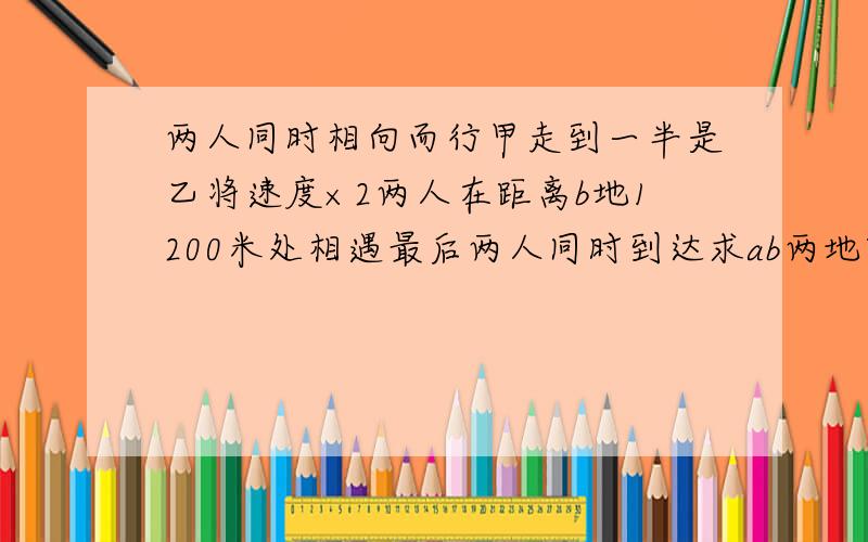 两人同时相向而行甲走到一半是乙将速度×2两人在距离b地1200米处相遇最后两人同时到达求ab两地距离详细点