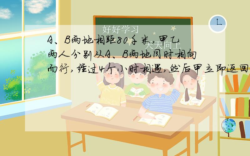 A、B两地相距80千米,甲乙两人分别从A、B两地同时相向而行,经过4个小时相遇,然后甲立即返回到A地