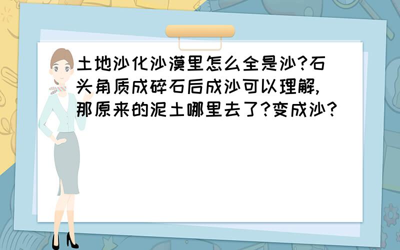 土地沙化沙漠里怎么全是沙?石头角质成碎石后成沙可以理解,那原来的泥土哪里去了?变成沙?