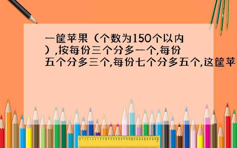 一筐苹果（个数为150个以内）,按每份三个分多一个,每份五个分多三个,每份七个分多五个,这筐苹果有?个