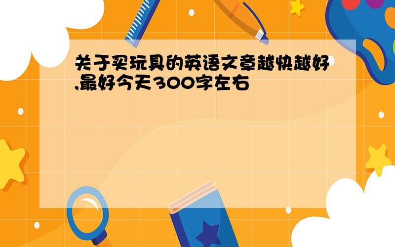 关于买玩具的英语文章越快越好,最好今天300字左右