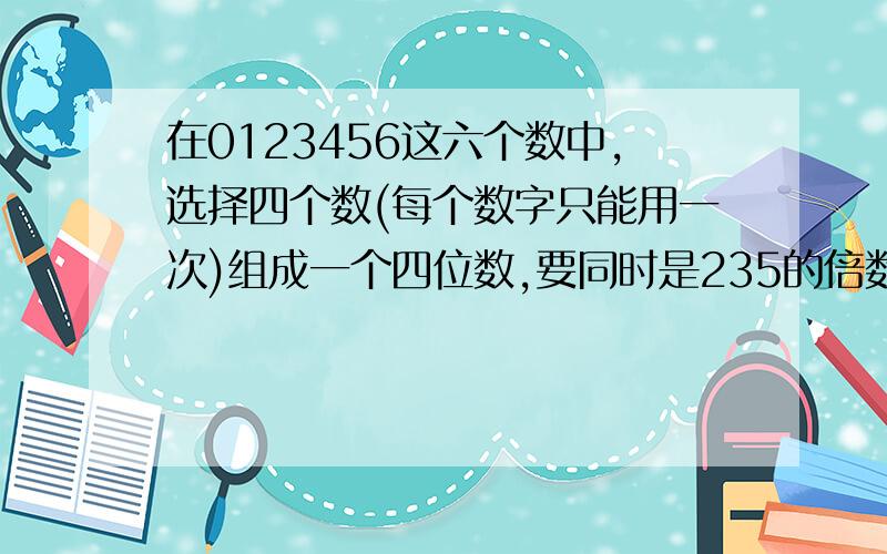 在0123456这六个数中,选择四个数(每个数字只能用一次)组成一个四位数,要同时是235的倍数.