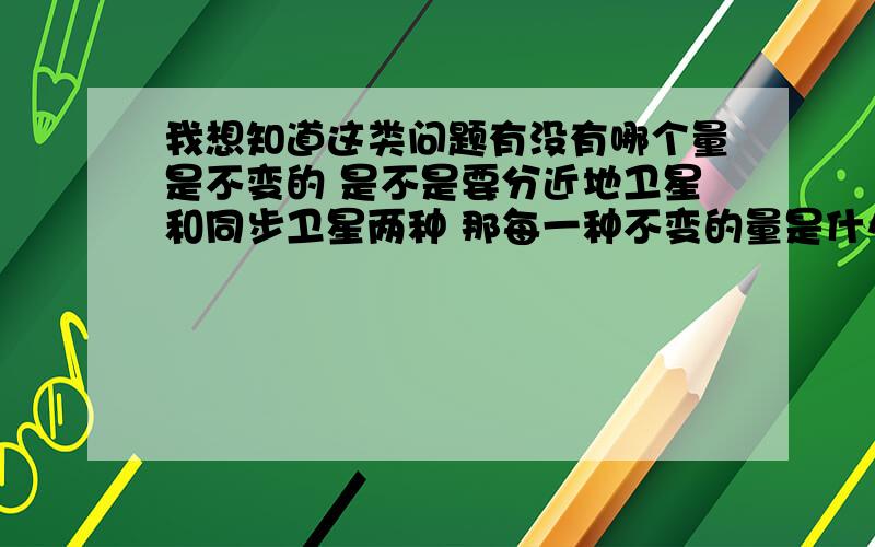 我想知道这类问题有没有哪个量是不变的 是不是要分近地卫星和同步卫星两种 那每一种不变的量是什么