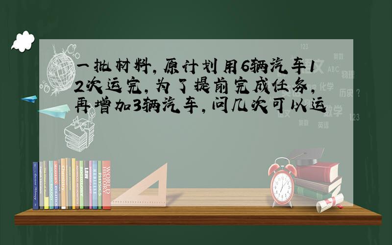 一批材料,原计划用6辆汽车12次运完,为了提前完成任务,再增加3辆汽车,问几次可以运