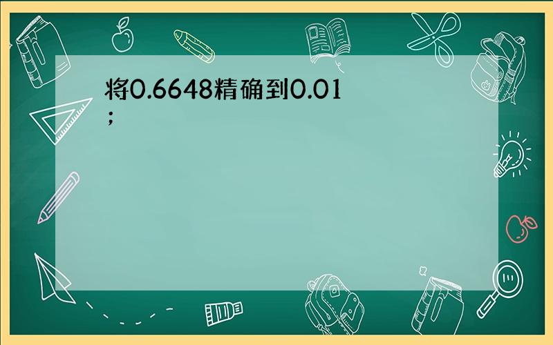 将0.6648精确到0.01；