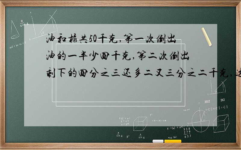 油和桶共50千克,第一次倒出油的一半少四千克,第二次倒出剩下的四分之三还多二又三分之二千克,这时油...