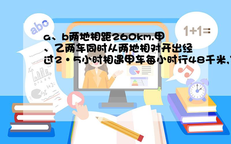 a、b两地相距260km.甲、乙两车同时从两地相对开出经过2•5小时相遇甲车每小时行48千米,乙车每小时行多