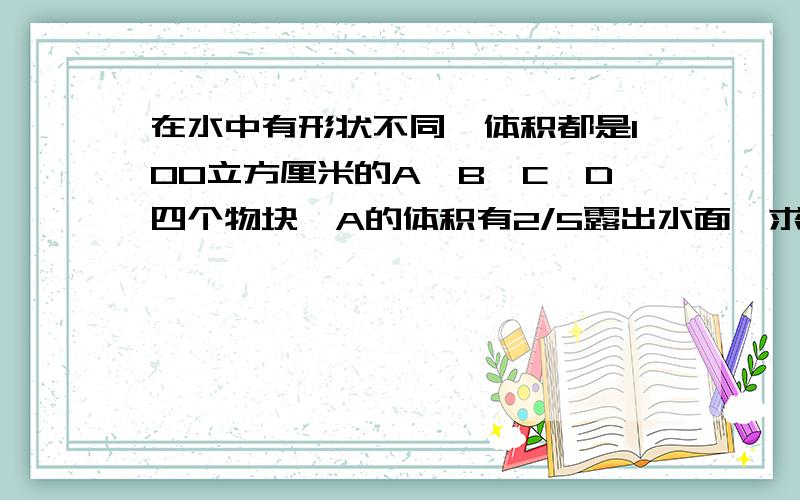 在水中有形状不同,体积都是100立方厘米的A,B,C,D四个物块,A的体积有2/5露出水面,求各个物块A所受的浮力