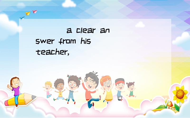 ___ a clear answer from his teacher,