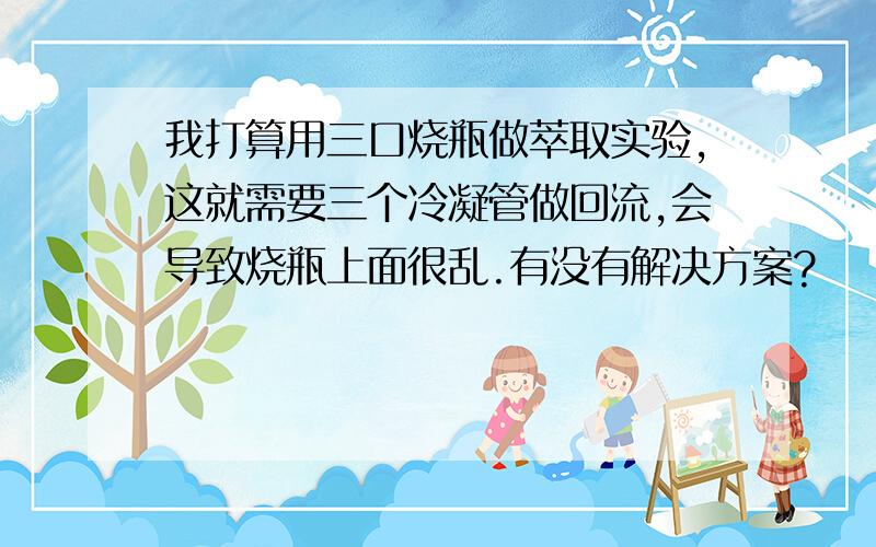 我打算用三口烧瓶做萃取实验,这就需要三个冷凝管做回流,会导致烧瓶上面很乱.有没有解决方案?