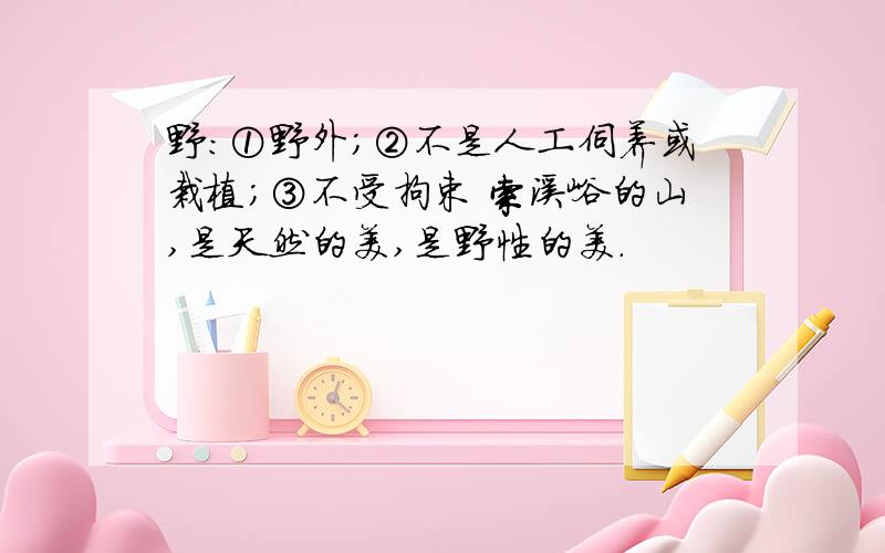 野：①野外；②不是人工伺养或栽植；③不受拘束 索溪峪的山,是天然的美,是野性的美.