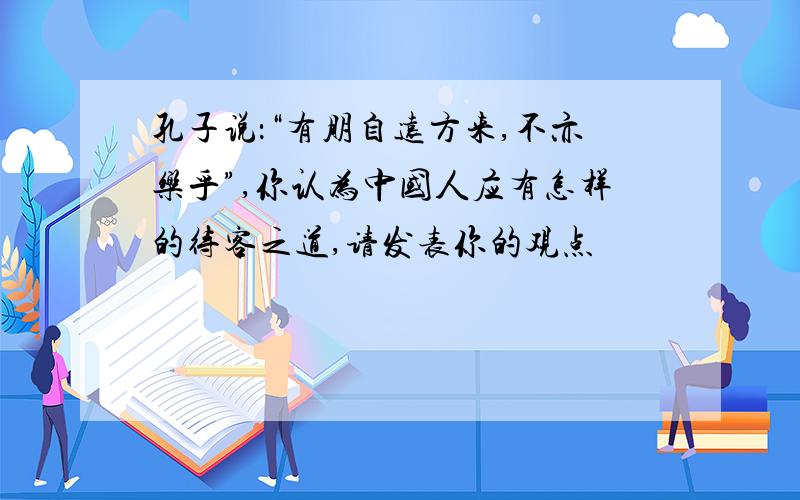 孔子说：“有朋自远方来,不亦乐乎”,你认为中国人应有怎样的待客之道,请发表你的观点