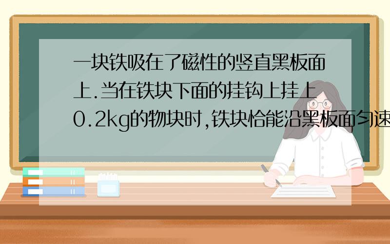 一块铁吸在了磁性的竖直黑板面上.当在铁块下面的挂钩上挂上0.2kg的物块时,铁块恰能沿黑板面匀速下滑.如果铁块下面的挂钩