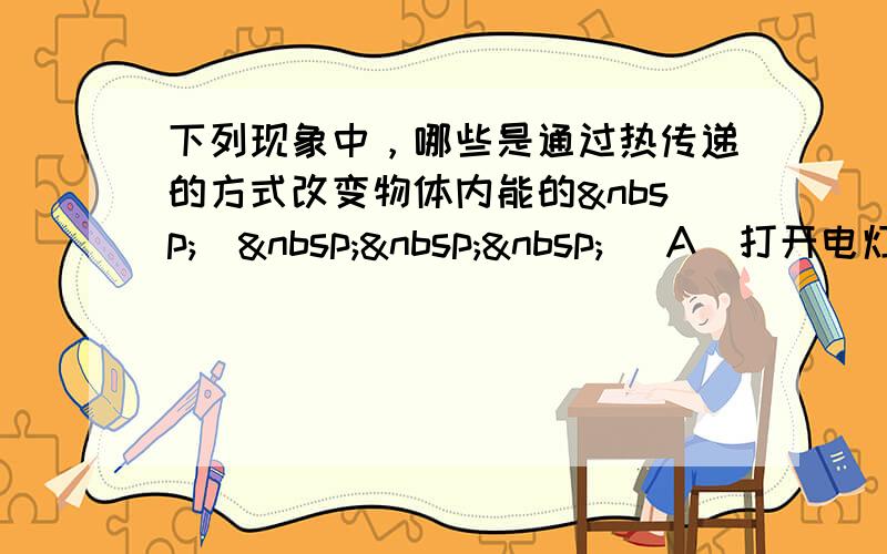 下列现象中，哪些是通过热传递的方式改变物体内能的 （   ） A．打开电灯开关，