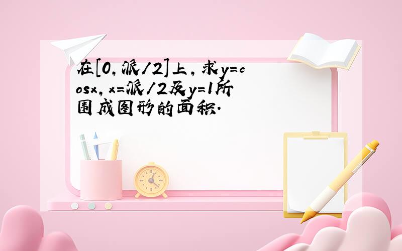 在[0,派/2]上,求y=cosx,x=派/2及y=1所围成图形的面积.