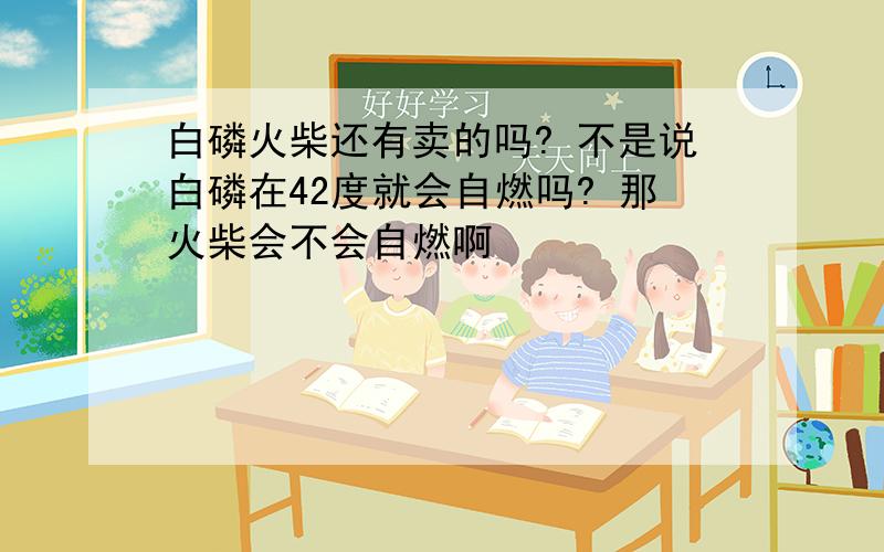 白磷火柴还有卖的吗? 不是说白磷在42度就会自燃吗? 那火柴会不会自燃啊