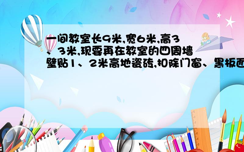 一间教室长9米,宽6米,高3、3米,现要再在教室的四周墙壁贴1、2米高地瓷砖,扣除门窗、黑板面积8平方米,这间教室贴瓷砖