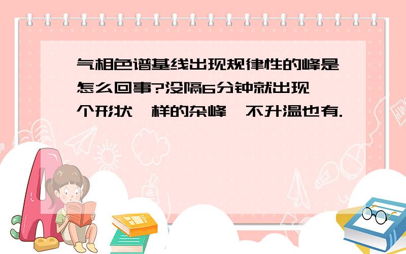 气相色谱基线出现规律性的峰是怎么回事?没隔6分钟就出现一个形状一样的杂峰,不升温也有.