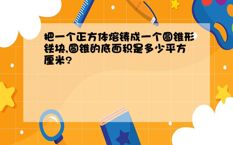 把一个正方体熔铸成一个圆锥形铁块,圆锥的底面积是多少平方厘米?