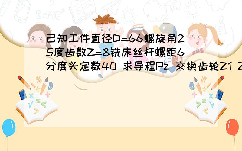 已知工件直径D=66螺旋角25度齿数Z=8铣床丝杆螺距6分度头定数40 求导程Pz 交换齿轮Z1 Z2 Z3 Z4各为多