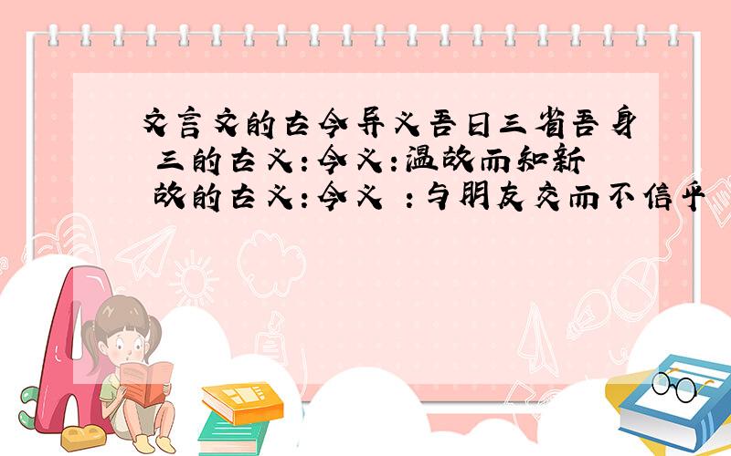 文言文的古今异义吾日三省吾身 三的古义：今义：温故而知新 故的古义：今义 ：与朋友交而不信乎 信的古义：今义：可以为师矣