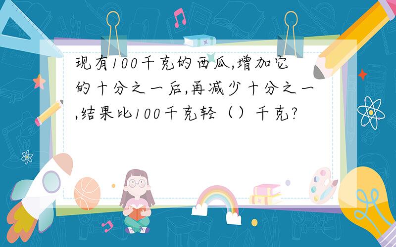 现有100千克的西瓜,增加它的十分之一后,再减少十分之一,结果比100千克轻（）千克?