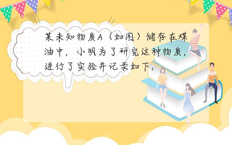 某未知物质A（如图）储存在煤油中，小明为了研究这种物质，进行了实验并记录如下：