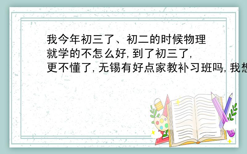 我今年初三了、初二的时候物理就学的不怎么好,到了初三了,更不懂了,无锡有好点家教补习班吗,我想试试