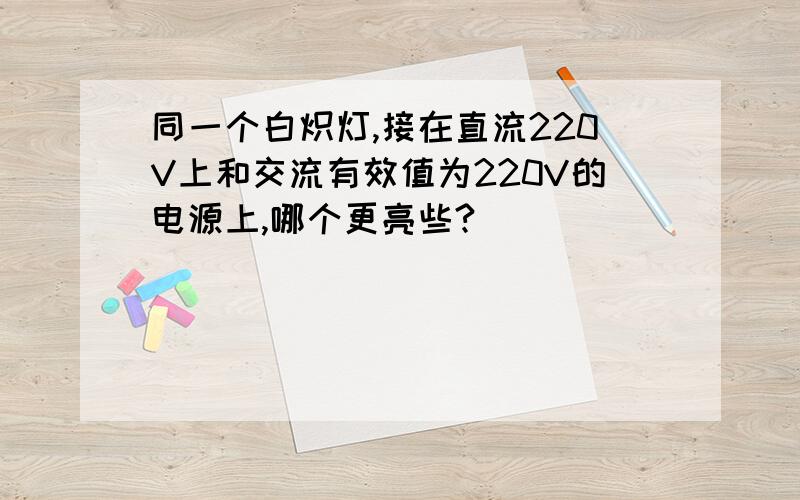 同一个白炽灯,接在直流220V上和交流有效值为220V的电源上,哪个更亮些?