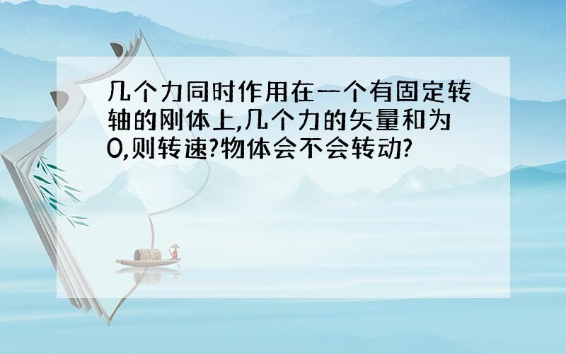 几个力同时作用在一个有固定转轴的刚体上,几个力的矢量和为0,则转速?物体会不会转动?