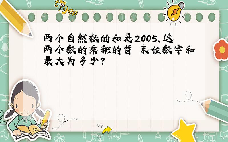 两个自然数的和是2005,这两个数的乘积的首 末位数字和最大为多少?