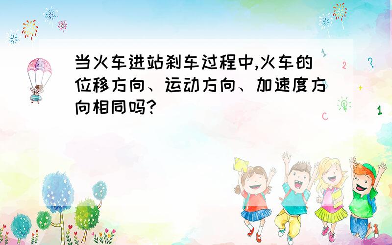 当火车进站刹车过程中,火车的位移方向、运动方向、加速度方向相同吗?