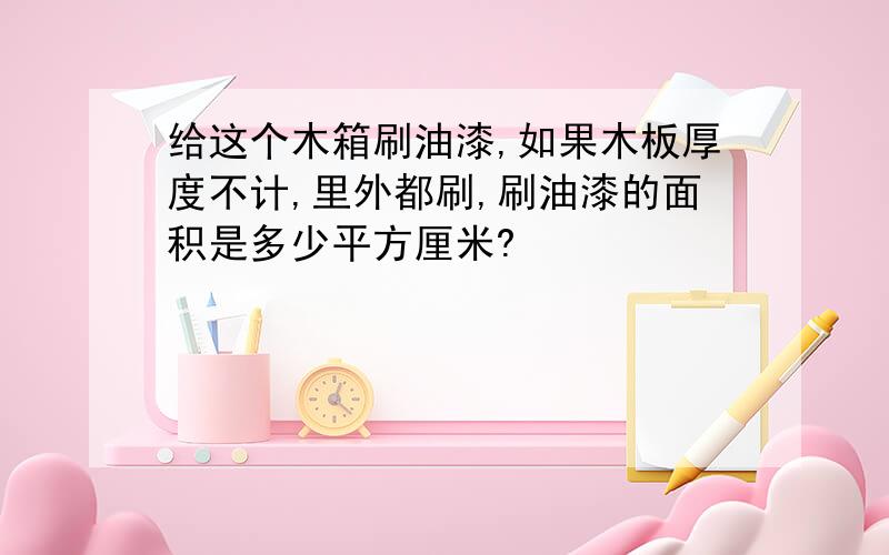 给这个木箱刷油漆,如果木板厚度不计,里外都刷,刷油漆的面积是多少平方厘米?