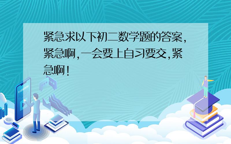 紧急求以下初二数学题的答案,紧急啊,一会要上自习要交,紧急啊!