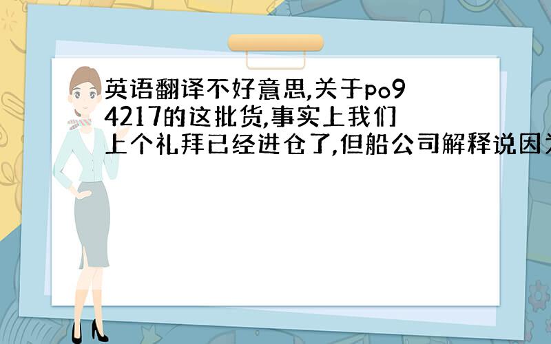 英语翻译不好意思,关于po94217的这批货,事实上我们上个礼拜已经进仓了,但船公司解释说因为货柜没装满,所以要改走下一