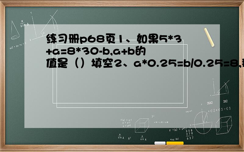 练习册p68页1、如果5*3+a=8*30-b,a+b的值是（）填空2、a*0.25=b/0.25=8,那a是b的（）倍