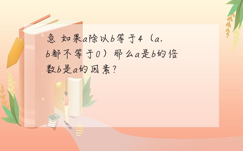 急 如果a除以b等于4（a.b都不等于0）那么a是b的倍数b是a的因素?