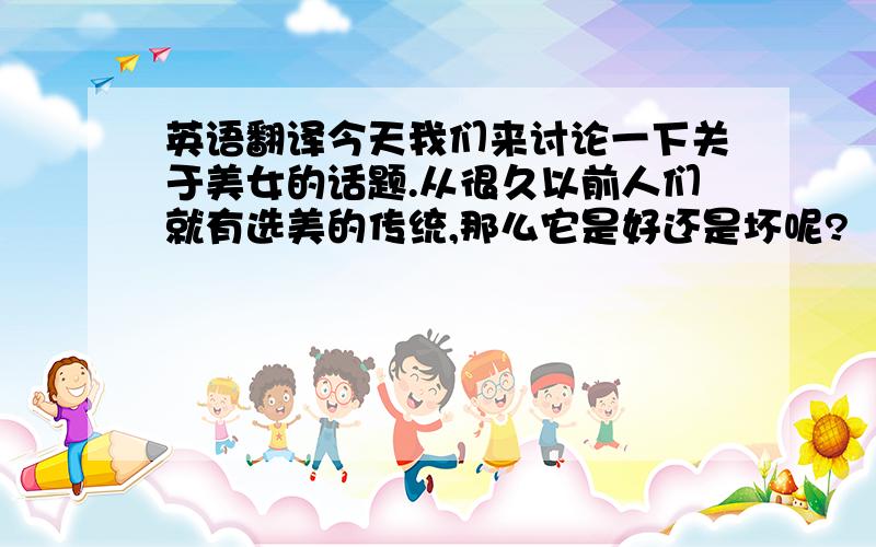 英语翻译今天我们来讨论一下关于美女的话题.从很久以前人们就有选美的传统,那么它是好还是坏呢?