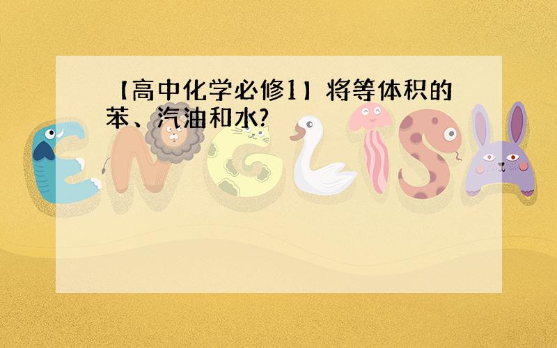 【高中化学必修1】将等体积的苯、汽油和水?