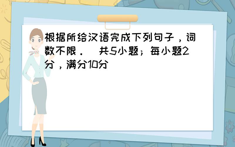 根据所给汉语完成下列句子，词数不限。（共5小题；每小题2分，满分10分）