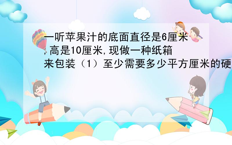 一听苹果汁的底面直径是6厘米,高是10厘米,现做一种纸箱来包装（1）至少需要多少平方厘米的硬纸板?