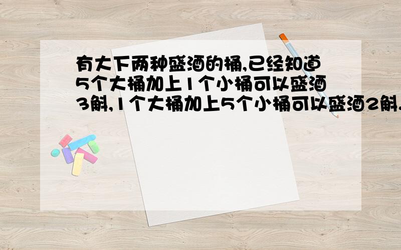 有大下两种盛酒的桶,已经知道5个大桶加上1个小桶可以盛酒3斛,1个大桶加上5个小桶可以盛酒2斛.1个大桶、1个小桶分别可