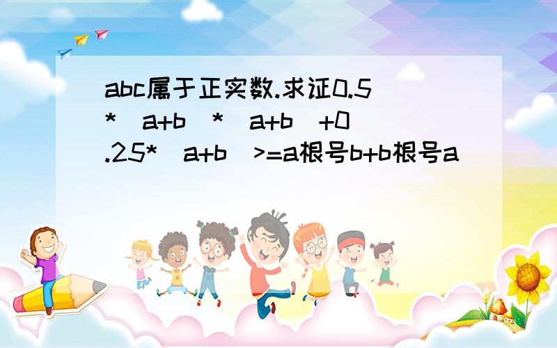 abc属于正实数.求证0.5*（a+b）*（a+b）+0.25*（a+b）>=a根号b+b根号a