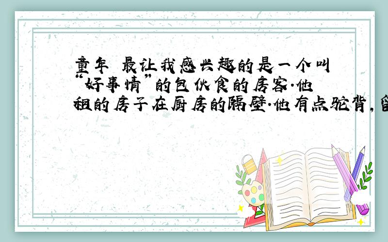 童年 最让我感兴趣的是一个叫“好事情”的包伙食的房客.他租的房子在厨房的隔壁.他有点驼背,留着两撇黑胡子,眼镜后面的目光