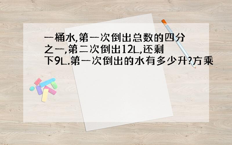 一桶水,第一次倒出总数的四分之一,第二次倒出12L,还剩下9L.第一次倒出的水有多少升?方乘