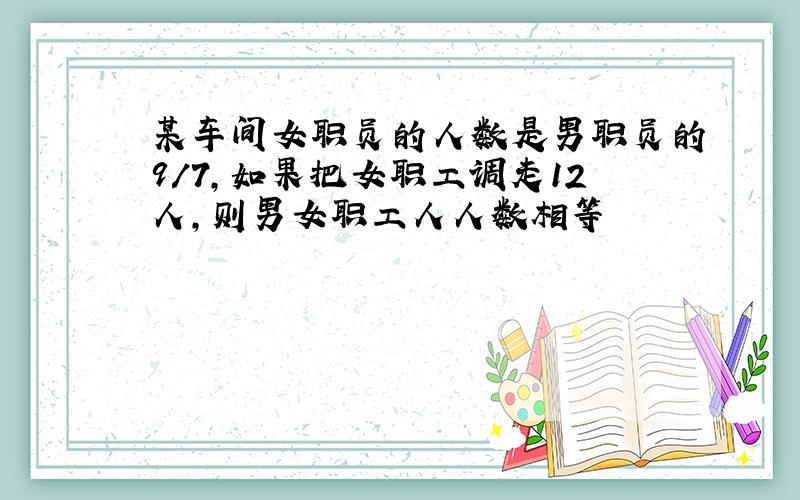 某车间女职员的人数是男职员的9/7,如果把女职工调走12人,则男女职工人人数相等